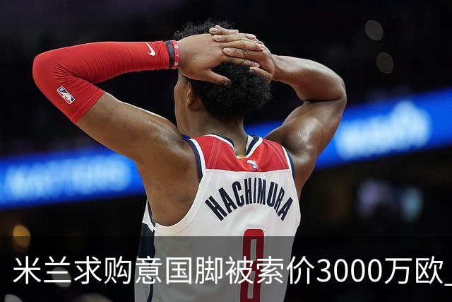 米兰求购意国脚被索价3000万欧 嫌其太贵或换目标